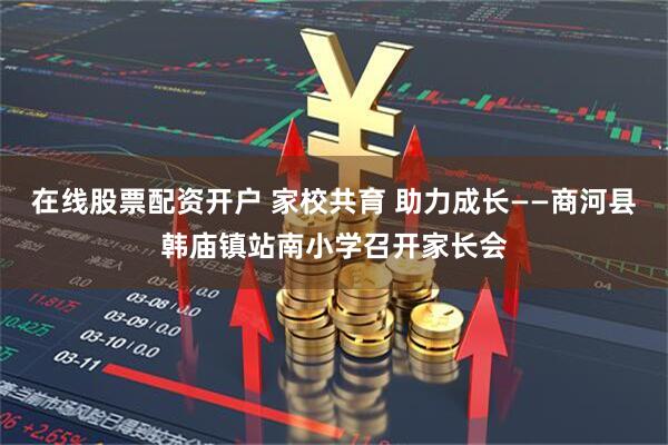 在线股票配资开户 家校共育 助力成长——商河县韩庙镇站南小学召开家长会