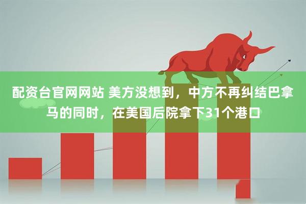 配资台官网网站 美方没想到，中方不再纠结巴拿马的同时，在美国后院拿下31个港口