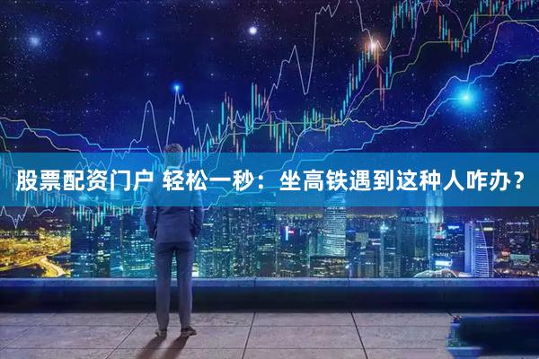 股票配资门户 轻松一秒：坐高铁遇到这种人咋办？