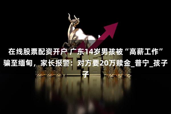 在线股票配资开户 广东14岁男孩被“高薪工作”骗至缅甸，家长报警：对方要20万赎金_普宁_孩子
