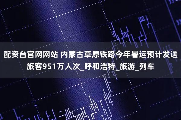 配资台官网网站 内蒙古草原铁路今年暑运预计发送旅客951万人次_呼和浩特_旅游_列车