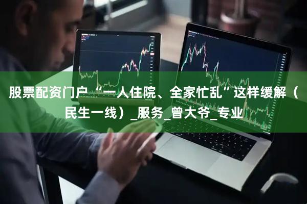 股票配资门户 “一人住院、全家忙乱”这样缓解（民生一线）_服务_曾大爷_专业