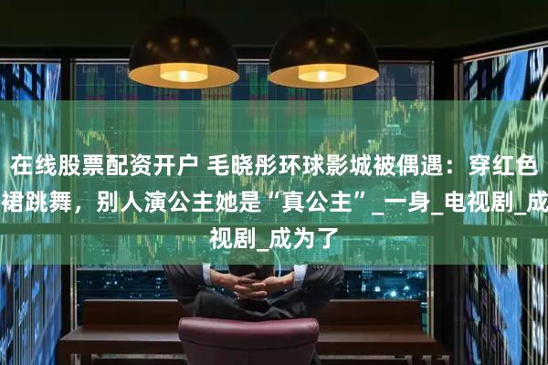在线股票配资开户 毛晓彤环球影城被偶遇：穿红色吊带裙跳舞，别人演公主她是“真公主”_一身_电视剧_成为了