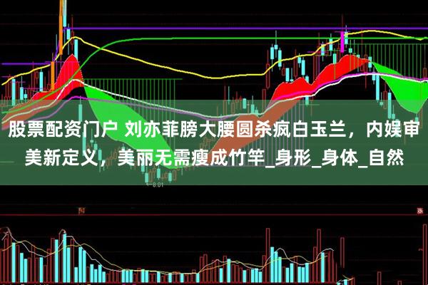 股票配资门户 刘亦菲膀大腰圆杀疯白玉兰，内娱审美新定义，美丽无需瘦成竹竿_身形_身体_自然