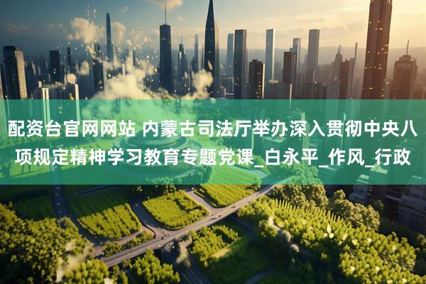 配资台官网网站 内蒙古司法厅举办深入贯彻中央八项规定精神学习教育专题党课_白永平_作风_行政