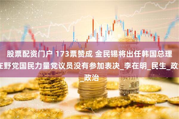股票配资门户 173票赞成 金民锡将出任韩国总理 在野党国民力量党议员没有参加表决_李在明_民生_政治