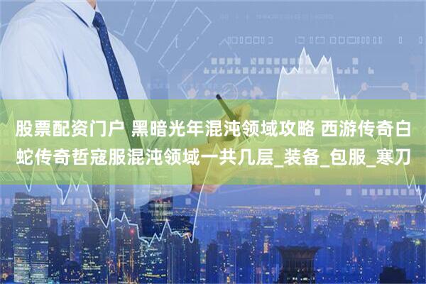 股票配资门户 黑暗光年混沌领域攻略 西游传奇白蛇传奇哲寇服混沌领域一共几层_装备_包服_寒刀