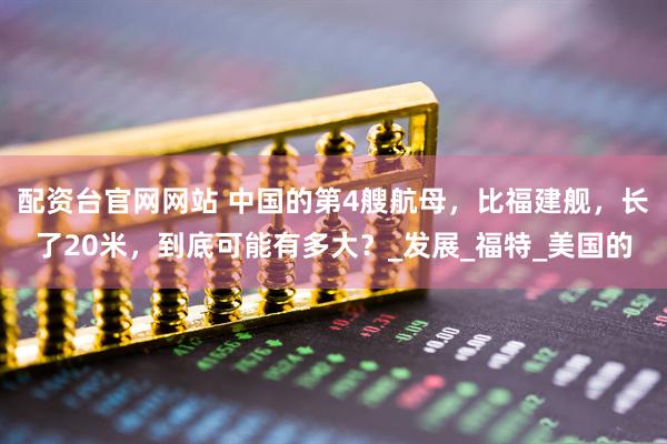 配资台官网网站 中国的第4艘航母，比福建舰，长了20米，到底可能有多大？_发展_福特_美国的