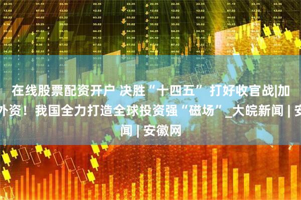 在线股票配资开户 决胜“十四五” 打好收官战|加力稳外资！我国全力打造全球投资强“磁场”_大皖新闻 | 安徽网