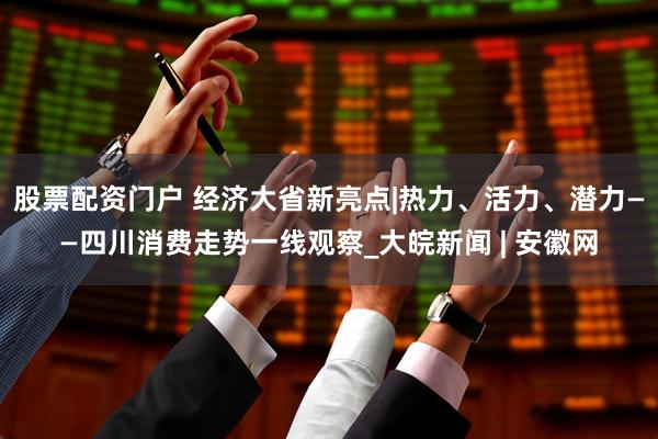 股票配资门户 经济大省新亮点|热力、活力、潜力——四川消费走势一线观察_大皖新闻 | 安徽网