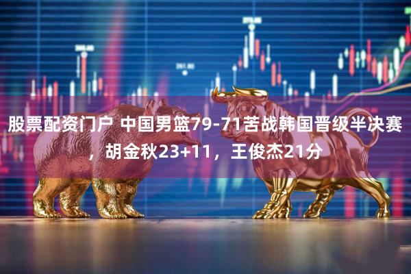 股票配资门户 中国男篮79-71苦战韩国晋级半决赛，胡金秋23+11，王俊杰21分