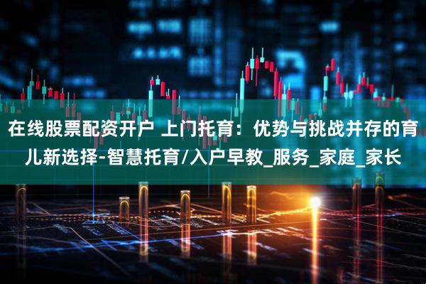 在线股票配资开户 上门托育：优势与挑战并存的育儿新选择-智慧托育/入户早教_服务_家庭_家长