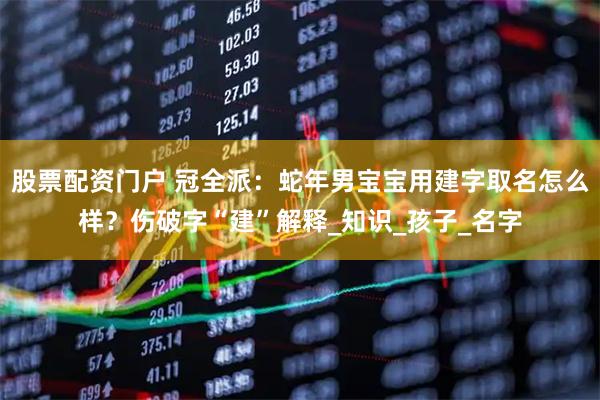 股票配资门户 冠全派：蛇年男宝宝用建字取名怎么样？伤破字“建”解释_知识_孩子_名字