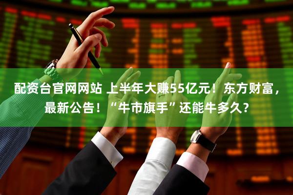 配资台官网网站 上半年大赚55亿元！东方财富，最新公告！“牛市旗手”还能牛多久？
