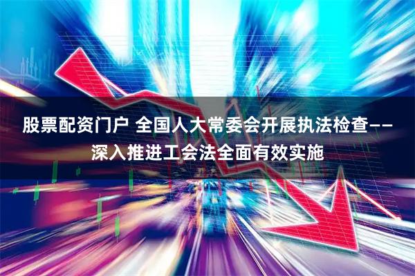 股票配资门户 全国人大常委会开展执法检查——深入推进工会法全面有效实施