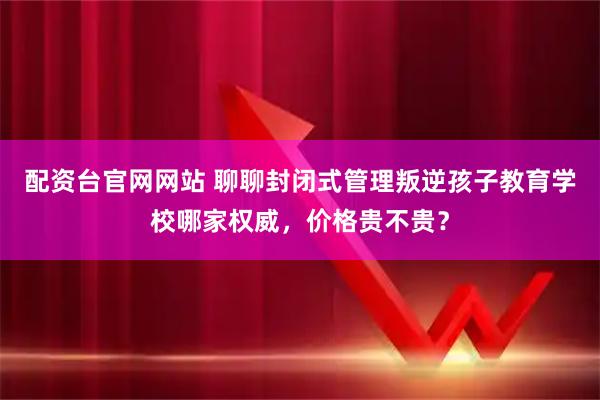 配资台官网网站 聊聊封闭式管理叛逆孩子教育学校哪家权威，价格贵不贵？
