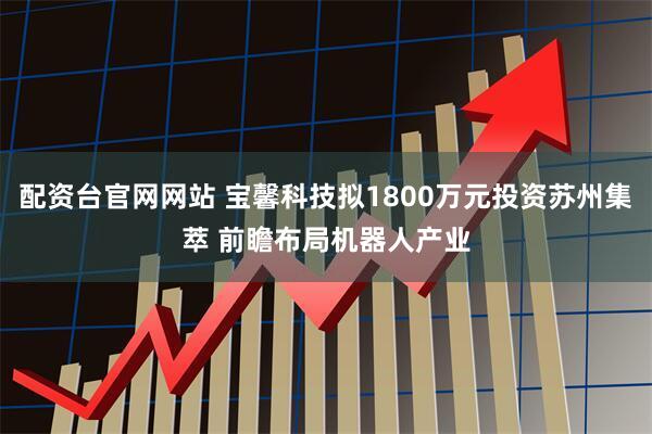 配资台官网网站 宝馨科技拟1800万元投资苏州集萃 前瞻布局机器人产业