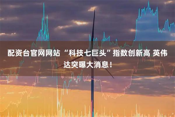 配资台官网网站 “科技七巨头”指数创新高 英伟达突曝大消息！