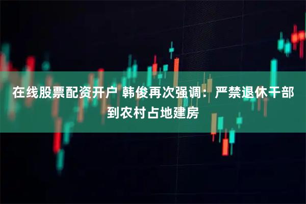 在线股票配资开户 韩俊再次强调：严禁退休干部到农村占地建房
