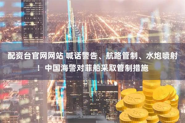 配资台官网网站 喊话警告、航路管制、水炮喷射！中国海警对菲船采取管制措施