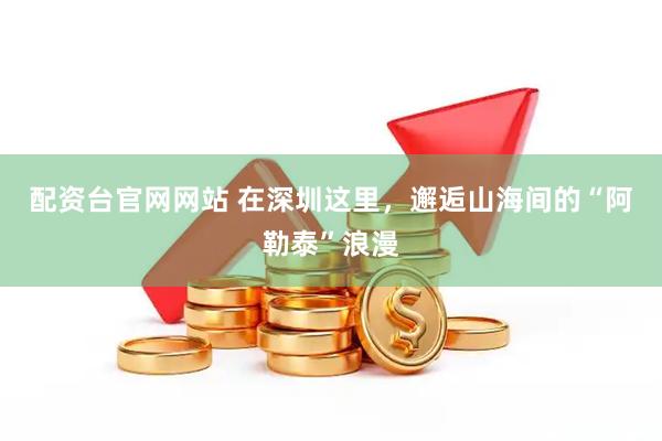 配资台官网网站 在深圳这里，邂逅山海间的“阿勒泰”浪漫