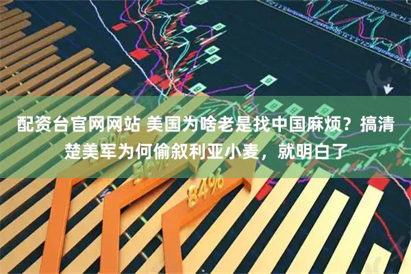 配资台官网网站 美国为啥老是找中国麻烦？搞清楚美军为何偷叙利亚小麦，就明白了