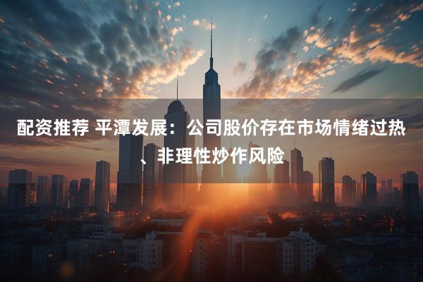 配资推荐 平潭发展：公司股价存在市场情绪过热、非理性炒作风险