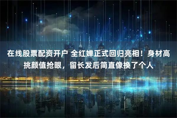 在线股票配资开户 全红婵正式回归亮相!身材高挑颜值抢眼,留长发后简直像换了个人