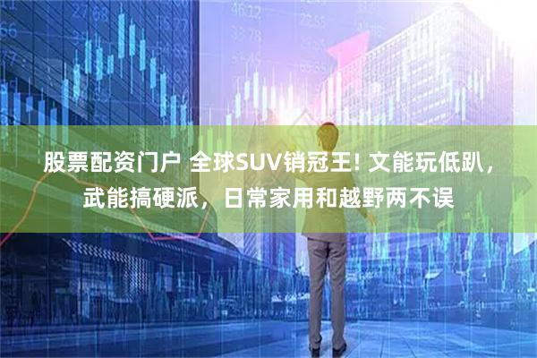 股票配资门户 全球SUV销冠王! 文能玩低趴，武能搞硬派，日常家用和越野两不误