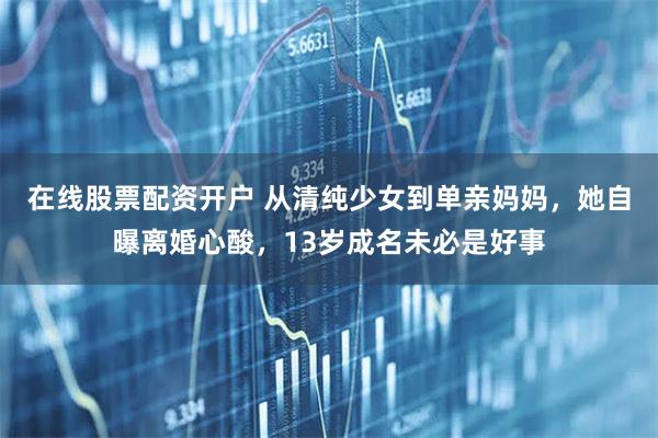 在线股票配资开户 从清纯少女到单亲妈妈,她自曝离婚心酸,13岁成名未必是好事