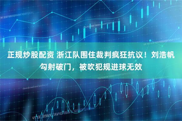 正规炒股配资 浙江队围住裁判疯狂抗议！刘浩帆勾射破门，被吹犯规进球无效