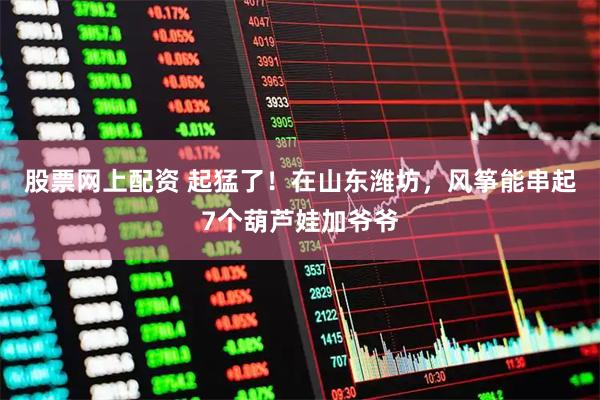 股票网上配资 起猛了！在山东潍坊，风筝能串起7个葫芦娃加爷爷