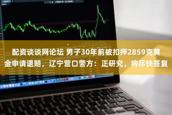 配资谈谈网论坛 男子30年前被扣押2859克黄金申请退赔，辽宁营口警方：正研究，将尽快答复