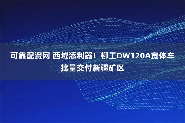 可靠配资网 西域添利器！柳工DW120A宽体车批量交付新疆矿区