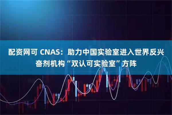 配资网可 CNAS：助力中国实验室进入世界反兴奋剂机构“双认可实验室”方阵