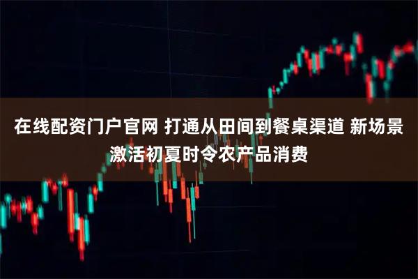在线配资门户官网 打通从田间到餐桌渠道 新场景激活初夏时令农产品消费