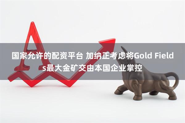 国家允许的配资平台 加纳正考虑将Gold Fields最大金矿交由本国企业掌控